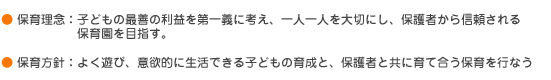 ・保育理念　1.子どもにっとってよりよい生活の場をつくり、専門性をもって一人ひとりの育ちを大切にする保育を行なう。　・保育方針　よく遊び、意欲的に生活できる子ども。